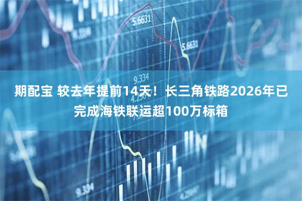 期配宝 较去年提前14天！长三角铁路2026年已完成海铁联运超100万标箱