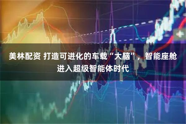 美林配资 打造可进化的车载“大脑”，智能座舱进入超级智能体时代